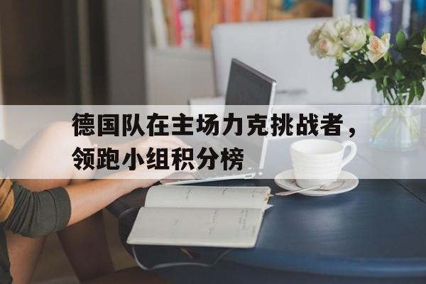 关于德国队在主场力克挑战者，领跑小组积分榜的信息