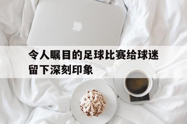 令人瞩目的足球比赛给球迷留下深刻印象