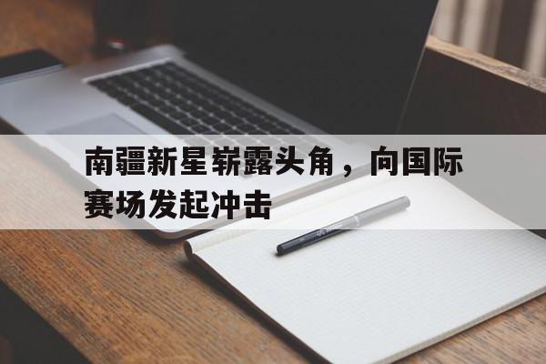 南疆新星崭露头角，向国际赛场发起冲击